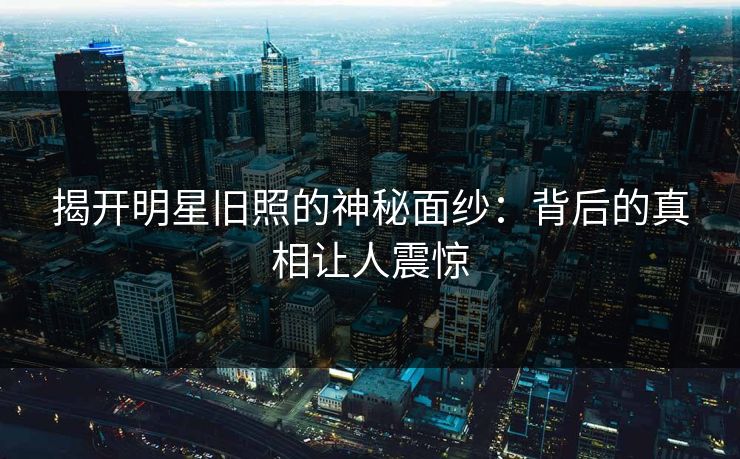 揭开明星旧照的神秘面纱：背后的真相让人震惊