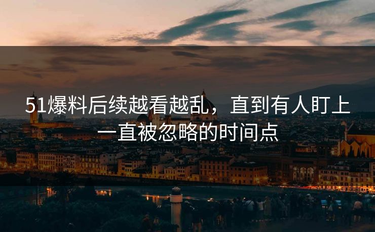 51爆料后续越看越乱，直到有人盯上一直被忽略的时间点