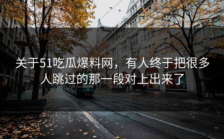 关于51吃瓜爆料网，有人终于把很多人跳过的那一段对上出来了